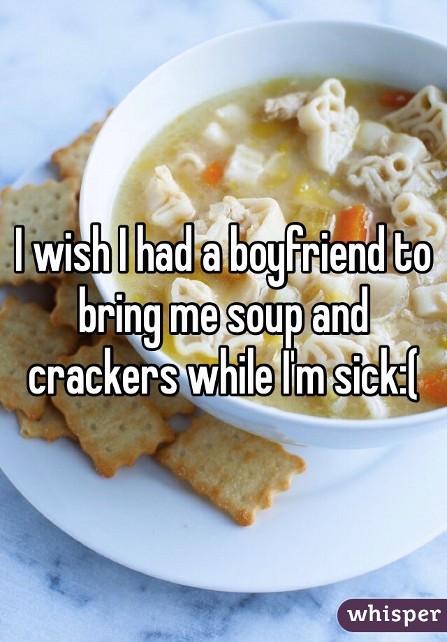 I wish I had a boyfriend to bring me soup and crackers while I'm sick:(