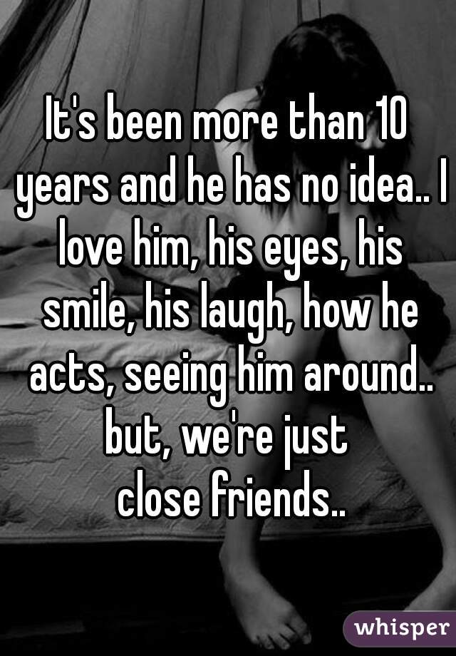 It's been more than 10 years and he has no idea.. I love him, his eyes, his smile, his laugh, how he acts, seeing him around.. but, we're just 
 close friends..