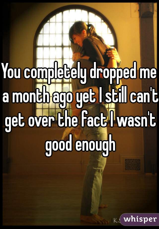 You completely dropped me a month ago yet I still can't get over the fact I wasn't good enough