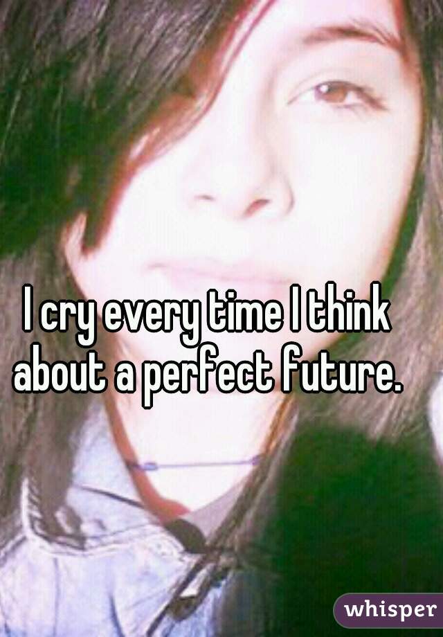 I cry every time I think about a perfect future. 