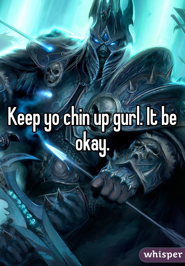 Keep yo chin up gurl. It be okay. 