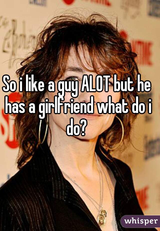 So i like a guy ALOT but he has a girlfriend what do i do? 