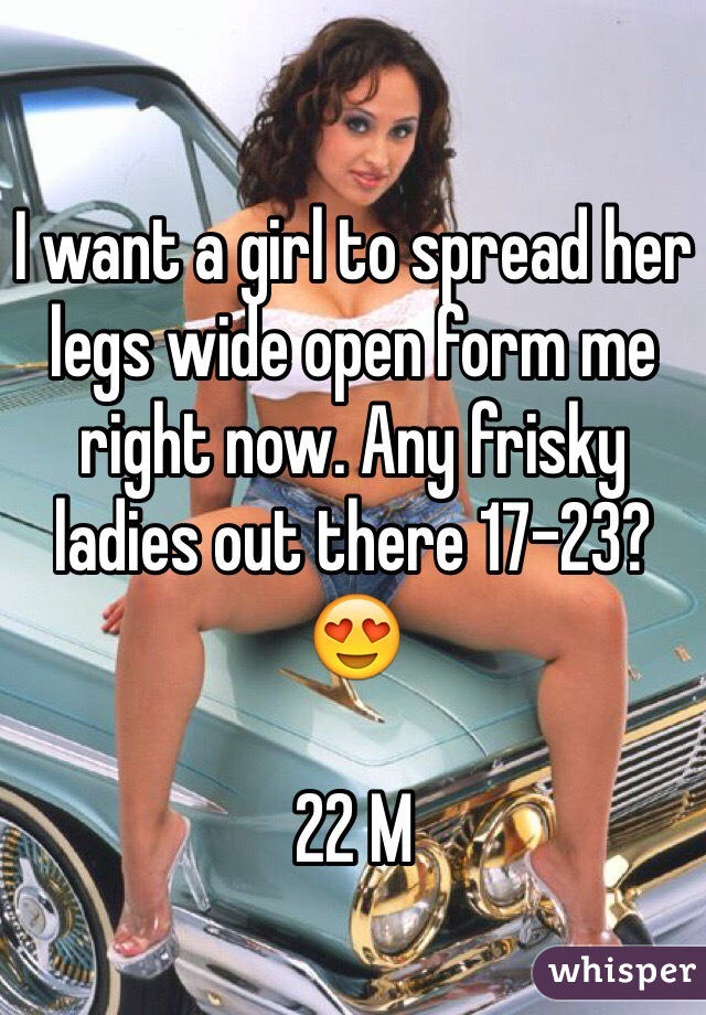 I want a girl to spread her legs wide open form me right now. Any frisky ladies out there 17-23? 😍

22 M 