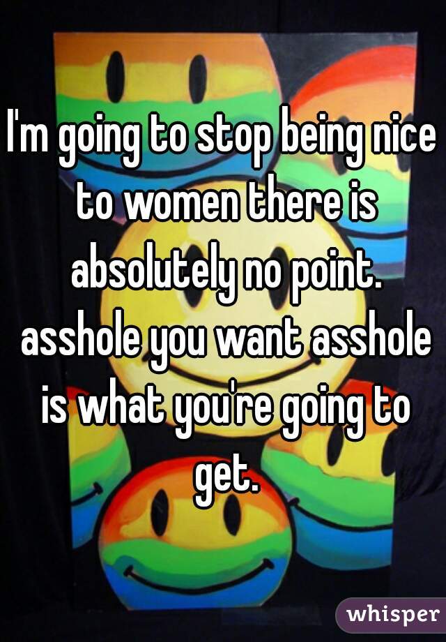 I'm going to stop being nice to women there is absolutely no point. asshole you want asshole is what you're going to get.