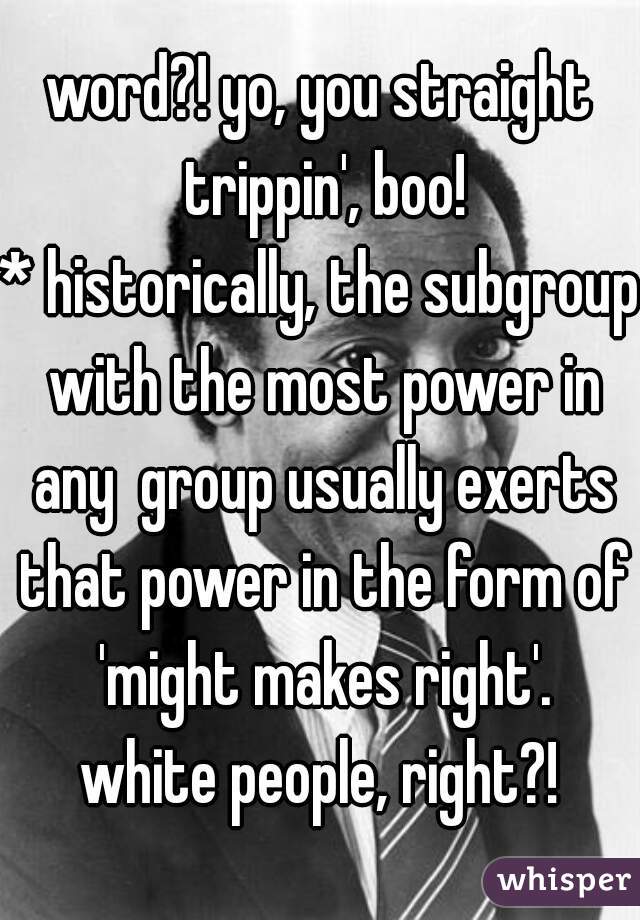 word?! yo, you straight trippin', boo!

* historically, the subgroup with the most power in any  group usually exerts that power in the form of 'might makes right'.
 white people, right?! 