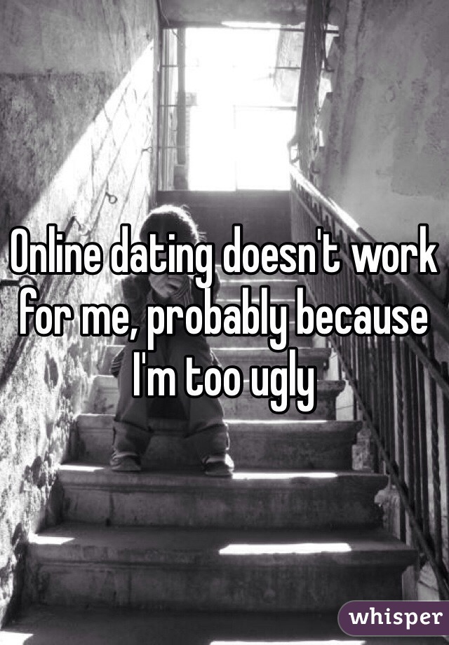 Online dating doesn't work for me, probably because I'm too ugly 