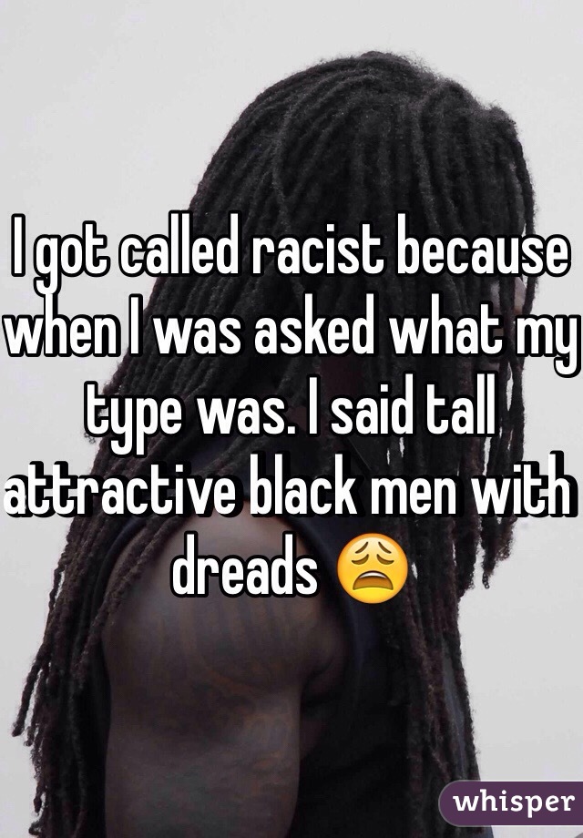 I got called racist because when I was asked what my type was. I said tall attractive black men with dreads 😩