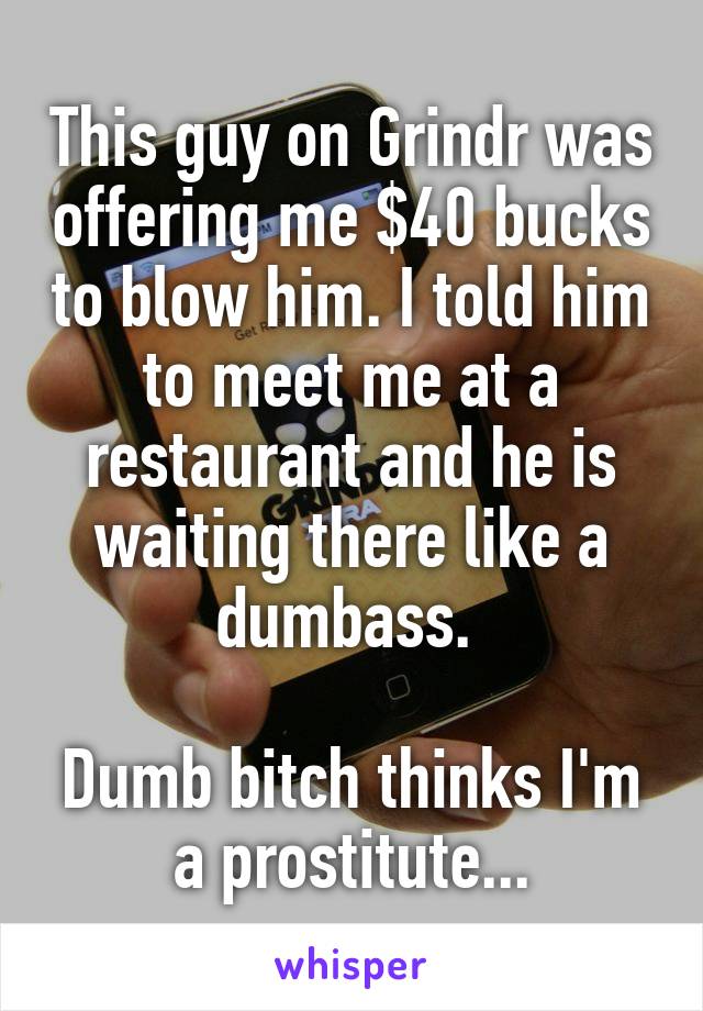 This guy on Grindr was offering me $40 bucks to blow him. I told him to meet me at a restaurant and he is waiting there like a dumbass. 

Dumb bitch thinks I'm a prostitute...