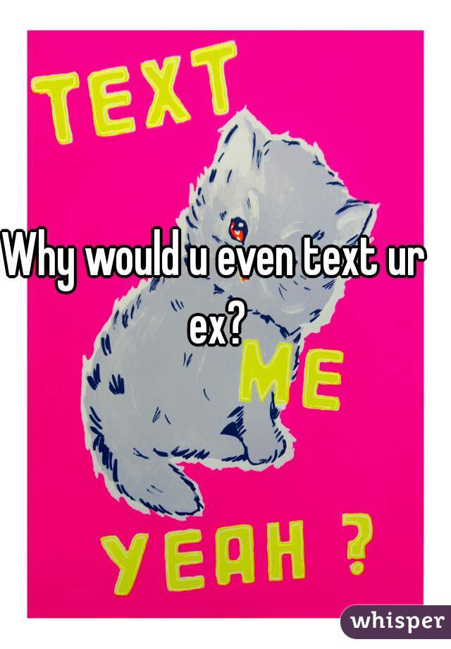 Why would u even text ur ex?