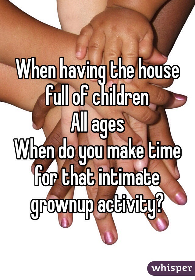 When having the house 
full of children
All ages
When do you make time 
for that intimate 
grownup activity? 