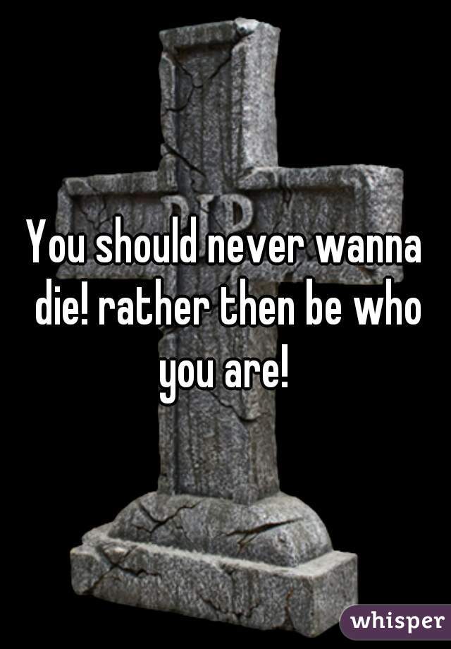 You should never wanna die! rather then be who you are! 