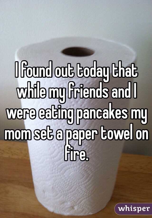 I found out today that while my friends and I were eating pancakes my mom set a paper towel on fire.