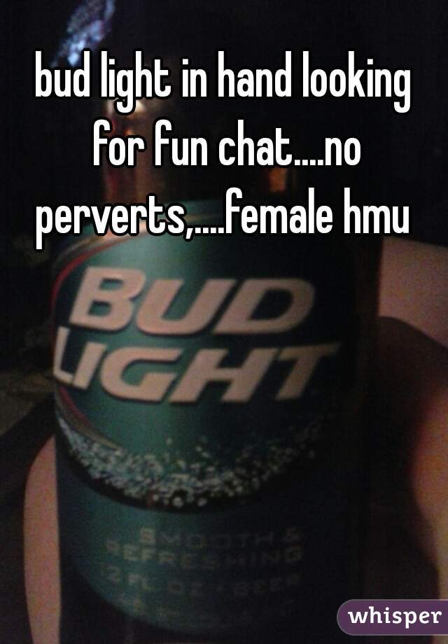 bud light in hand looking for fun chat....no perverts,....female hmu 