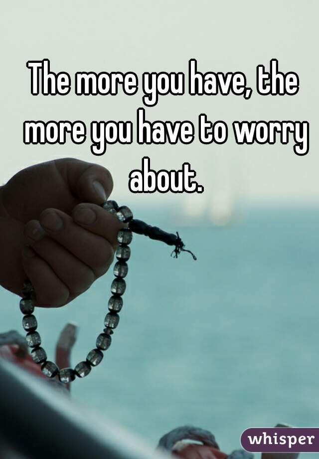 The more you have, the more you have to worry about.