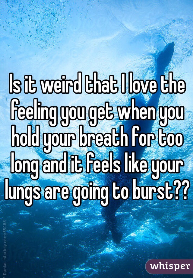 Is it weird that I love the feeling you get when you hold your breath for too long and it feels like your lungs are going to burst??