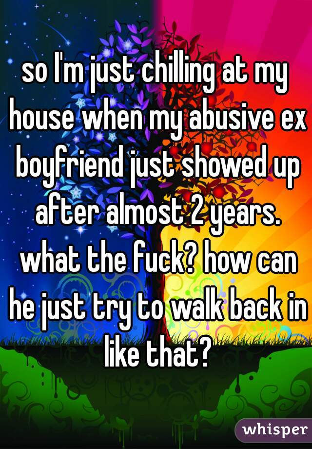 so I'm just chilling at my house when my abusive ex boyfriend just showed up after almost 2 years. what the fuck? how can he just try to walk back in like that?