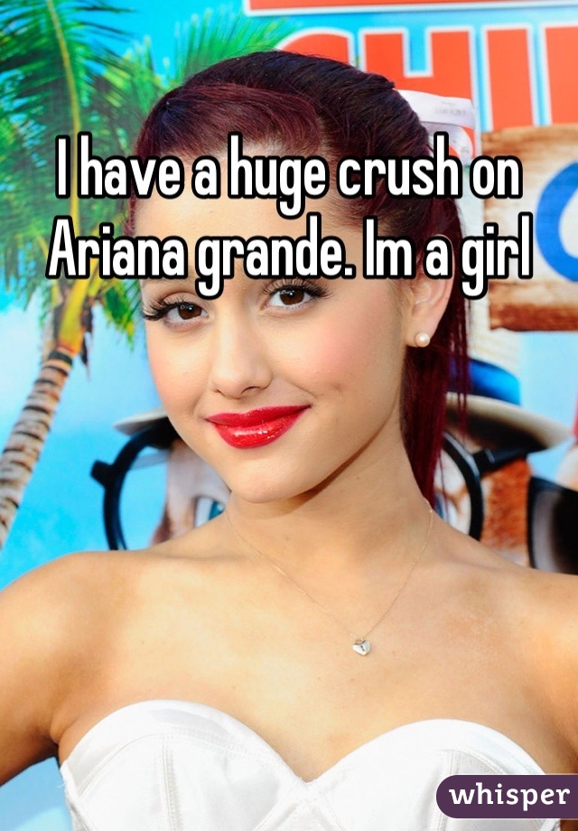 I have a huge crush on Ariana grande. Im a girl
