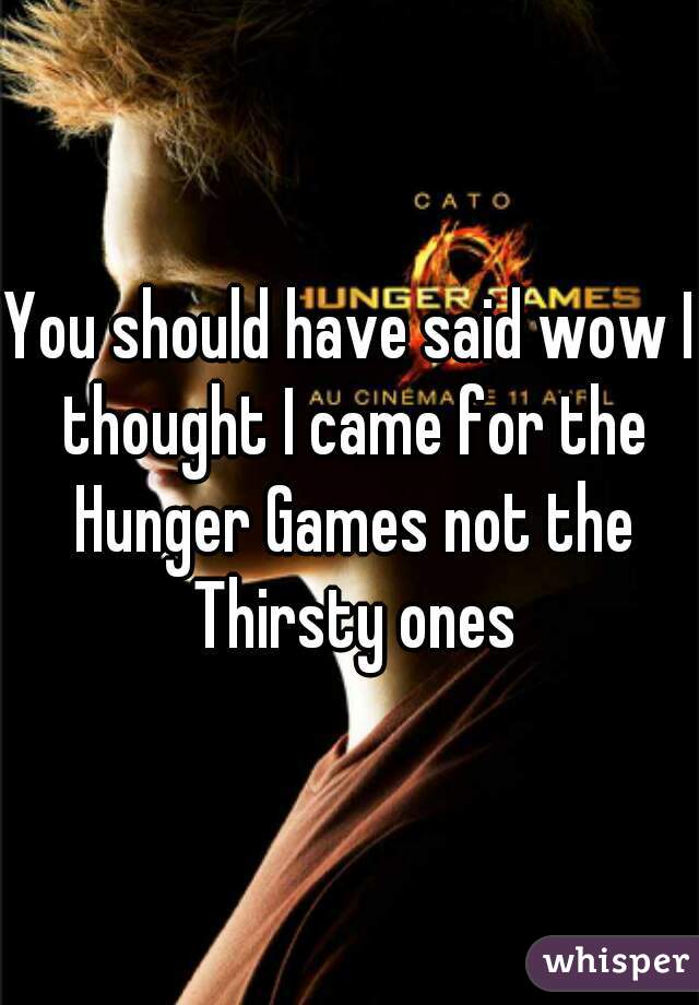 You should have said wow I thought I came for the Hunger Games not the Thirsty ones