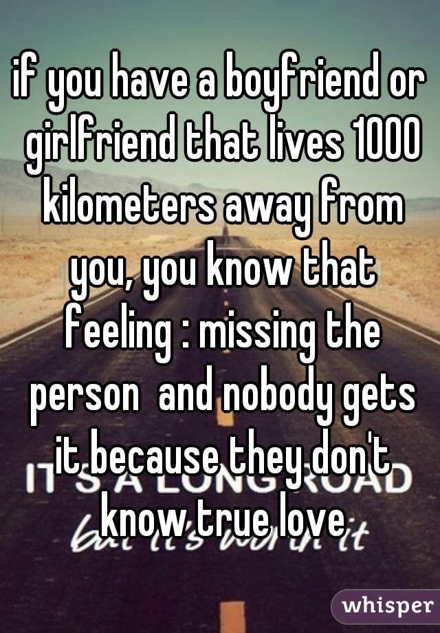 if you have a boyfriend or girlfriend that lives 1000 kilometers away from you, you know that feeling : missing the person  and nobody gets it because they don't know true love