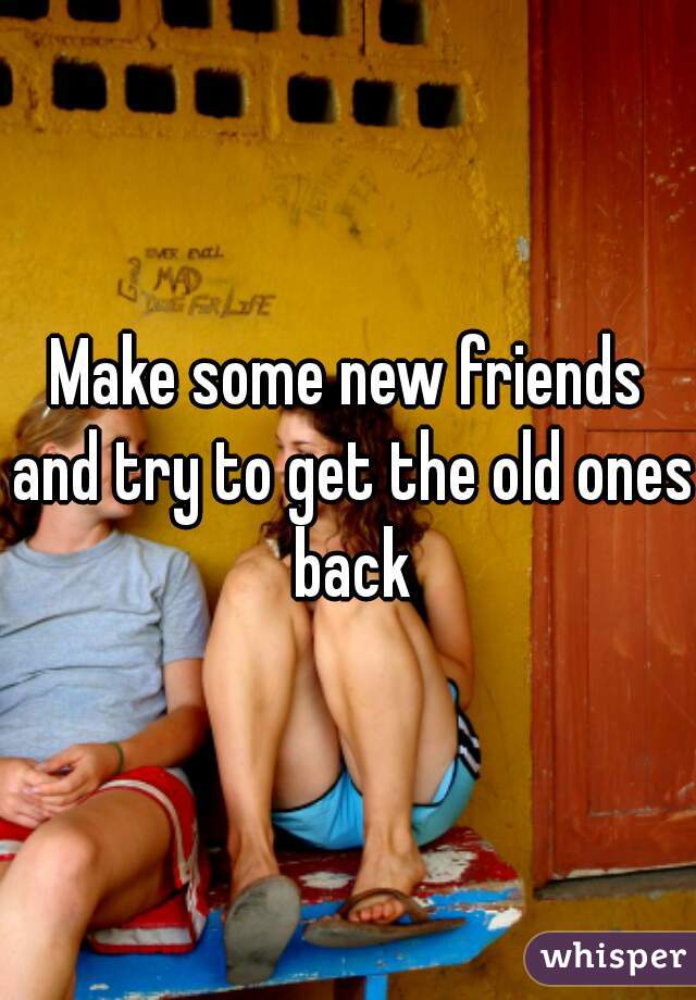 Make some new friends and try to get the old ones back