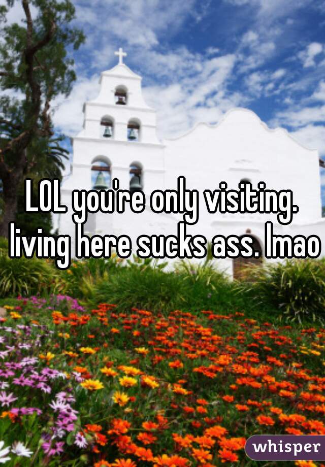 LOL you're only visiting. living here sucks ass. lmao