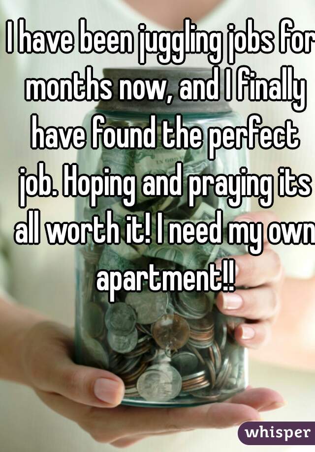 I have been juggling jobs for months now, and I finally have found the perfect job. Hoping and praying its all worth it! I need my own apartment!!