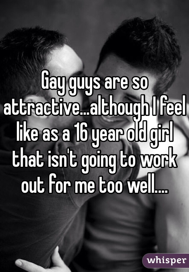 Gay guys are so attractive...although I feel like as a 16 year old girl that isn't going to work out for me too well....