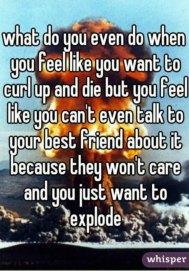 what do you even do when you feel like you want to curl up and die but you feel like you can't even talk to your best friend about it because they won't care and you just want to explode