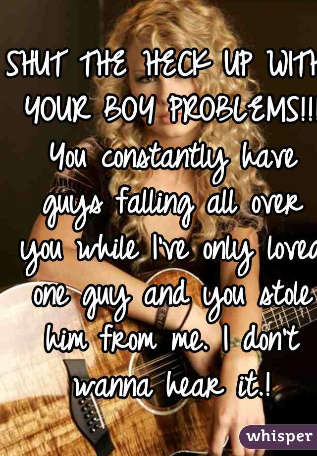 SHUT THE HECK UP WITH YOUR BOY PROBLEMS!!! You constantly have guys falling all over you while I've only loved one guy and you stole him from me. I don't wanna hear it.!