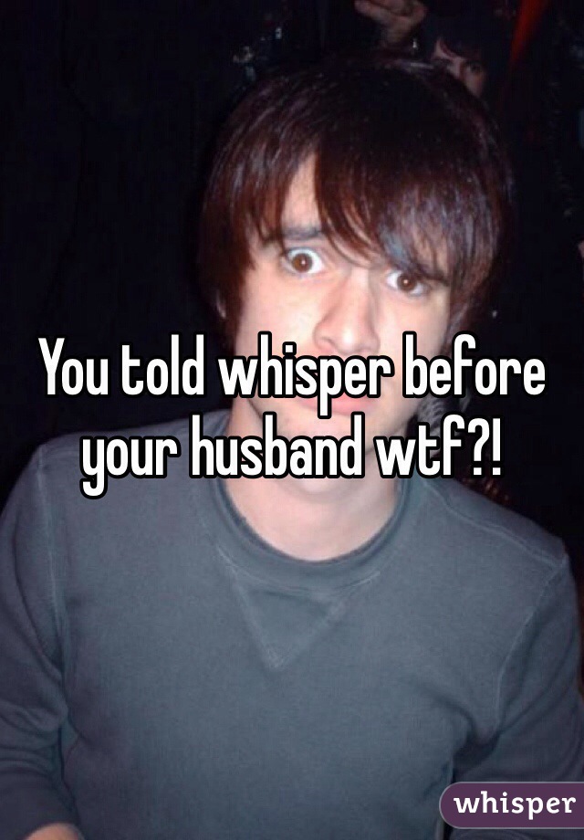 You told whisper before your husband wtf?! 