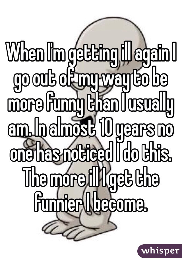 When I'm getting ill again I go out of my way to be more funny than I usually am. In almost 10 years no one has noticed I do this. 
The more ill I get the funnier I become. 