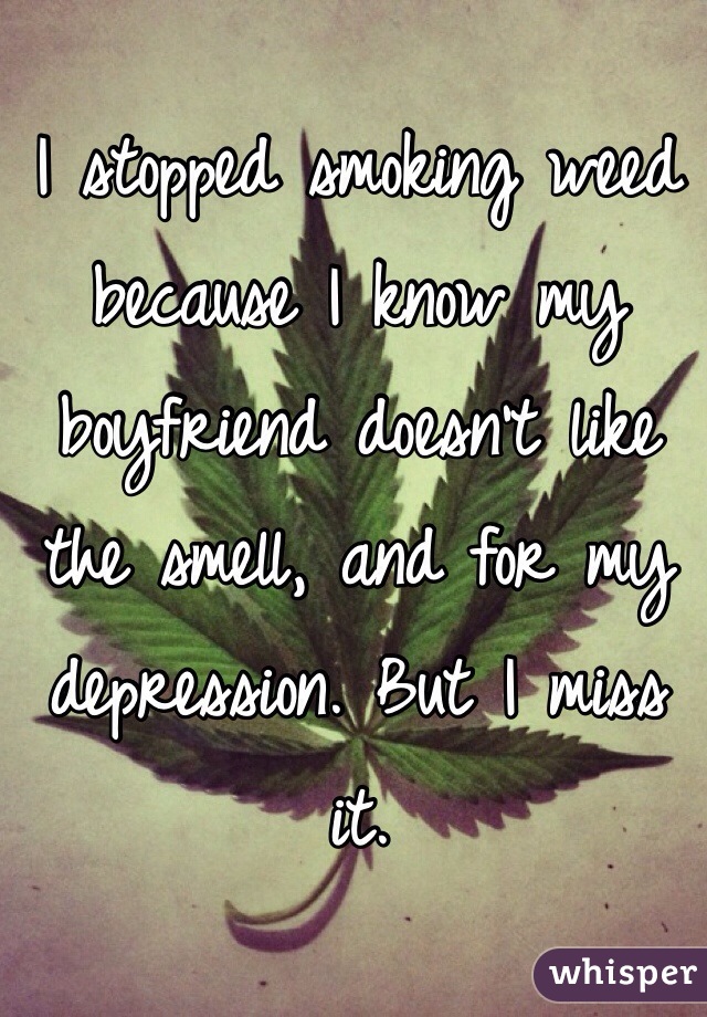 I stopped smoking weed because I know my boyfriend doesn't like the smell, and for my depression. But I miss it.