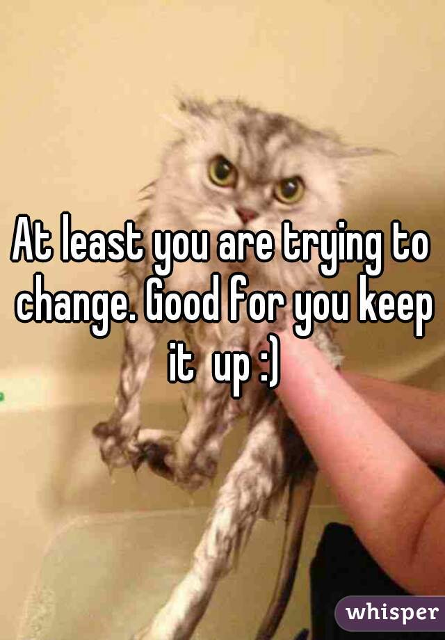 At least you are trying to change. Good for you keep it  up :)