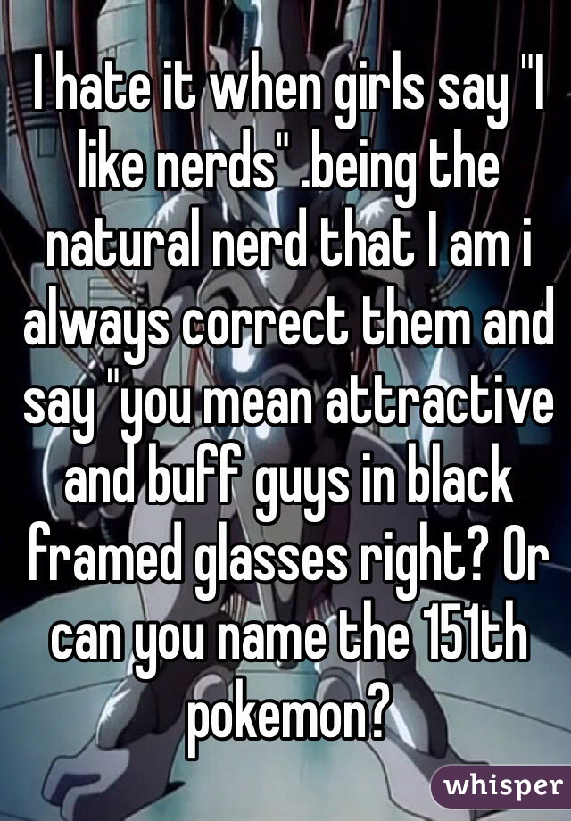 I hate it when girls say "I like nerds" .being the natural nerd that I am i always correct them and say "you mean attractive and buff guys in black framed glasses right? Or can you name the 151th pokemon?