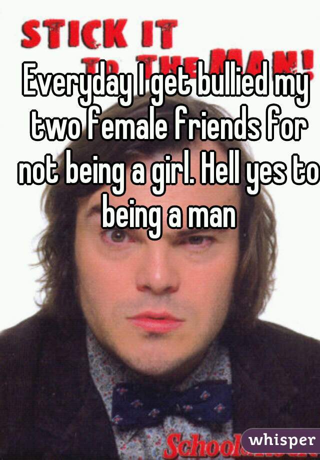 Everyday I get bullied my two female friends for not being a girl. Hell yes to being a man