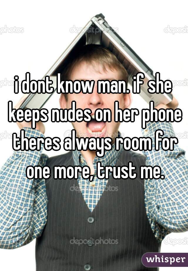 i dont know man. if she keeps nudes on her phone theres always room for one more, trust me.