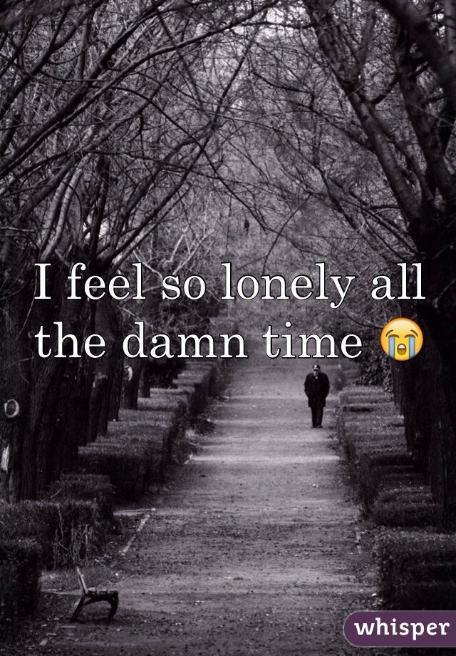 I feel so lonely all the damn time 😭