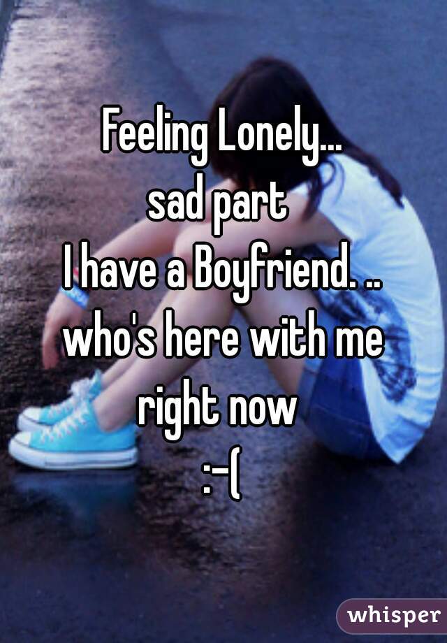 Feeling Lonely...
sad part 
I have a Boyfriend. ..
who's here with me
right now 
:-(