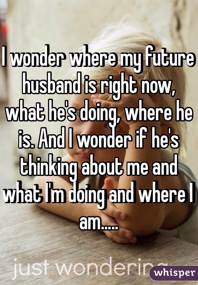 I wonder where my future husband is right now, what he's doing, where he is. And I wonder if he's thinking about me and what I'm doing and where I am.....