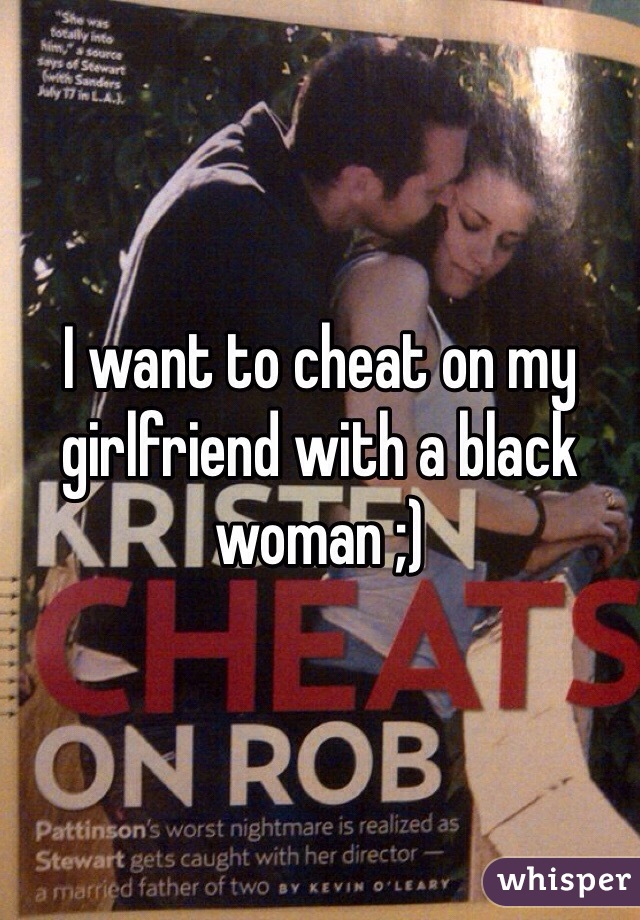 I want to cheat on my girlfriend with a black woman ;)