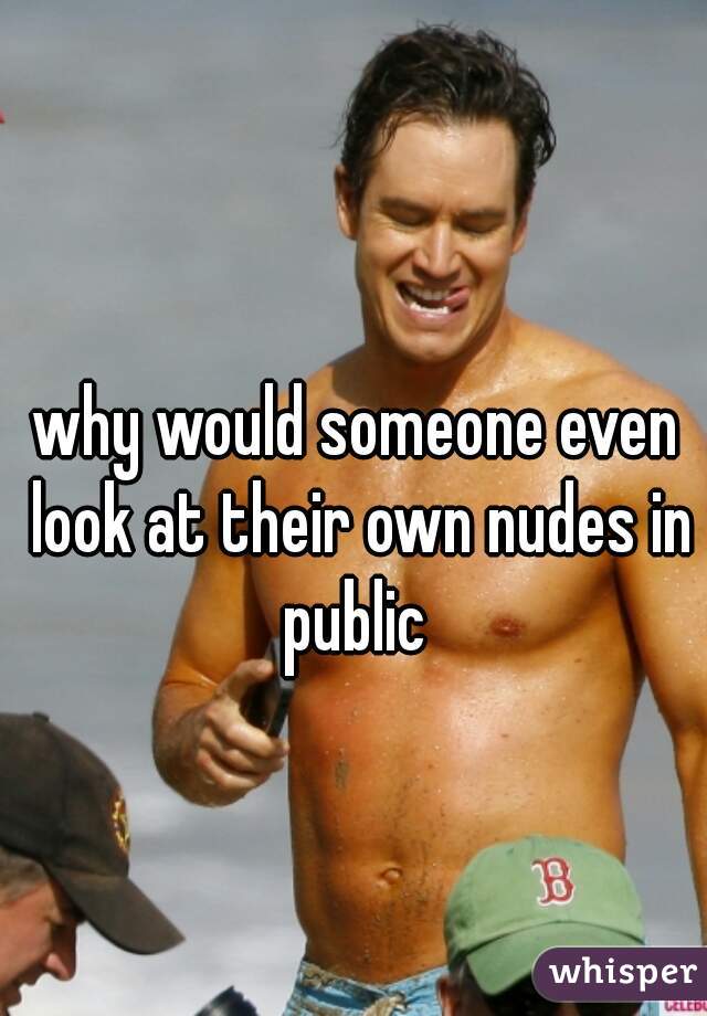 why would someone even look at their own nudes in public 