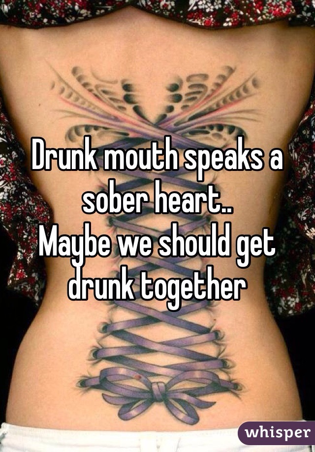 Drunk mouth speaks a sober heart.. 
Maybe we should get drunk together 