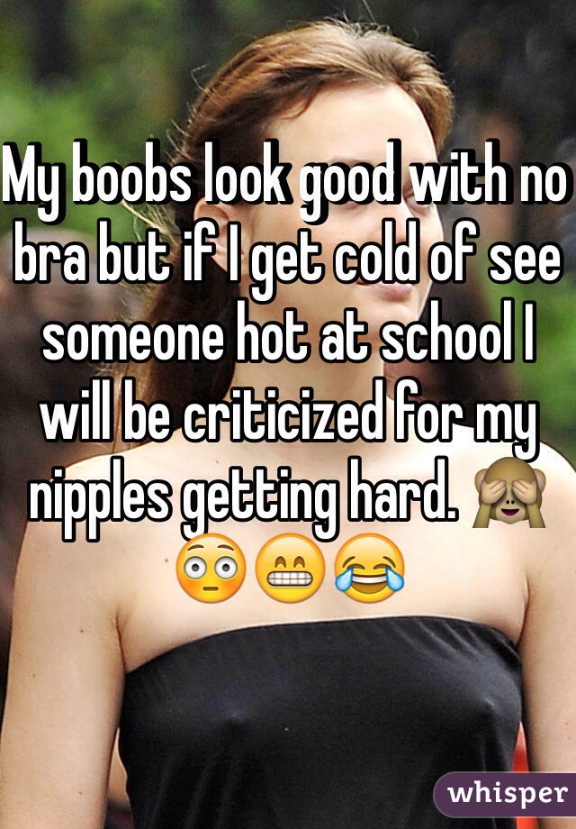 My boobs look good with no bra but if I get cold of see someone hot at school I will be criticized for my nipples getting hard. 🙈😳😁😂