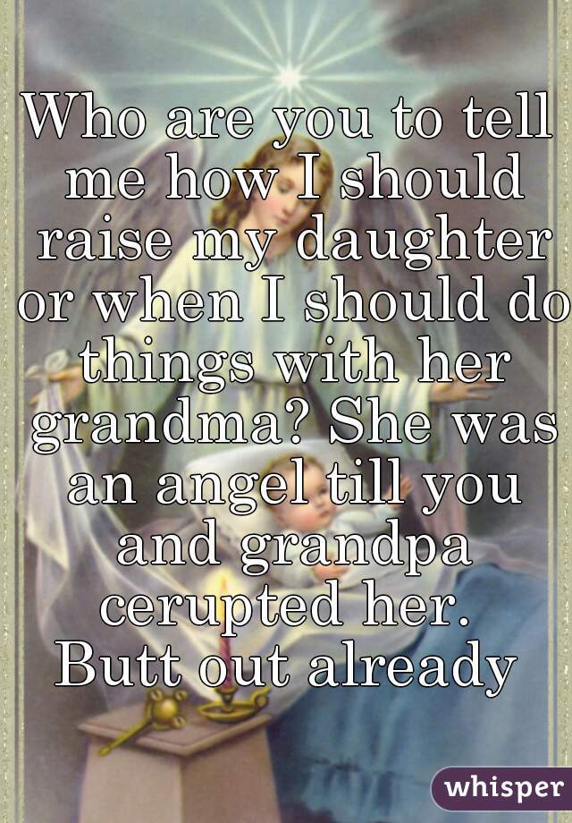 Who are you to tell me how I should raise my daughter or when I should do things with her grandma? She was an angel till you and grandpa cerupted her. 
Butt out already