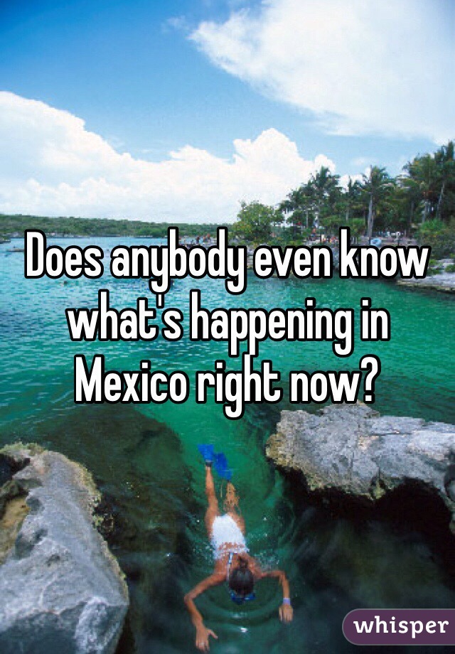 Does anybody even know what's happening in Mexico right now?