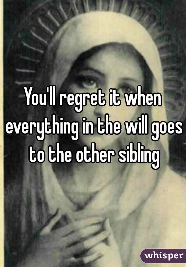 You'll regret it when everything in the will goes to the other sibling