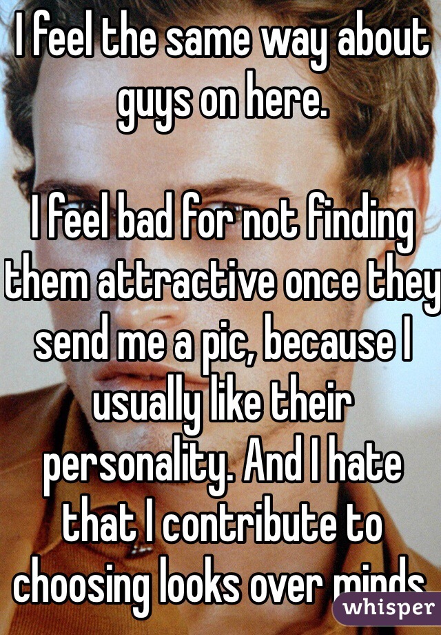 I feel the same way about guys on here. 

I feel bad for not finding them attractive once they send me a pic, because I usually like their personality. And I hate that I contribute to choosing looks over minds. 