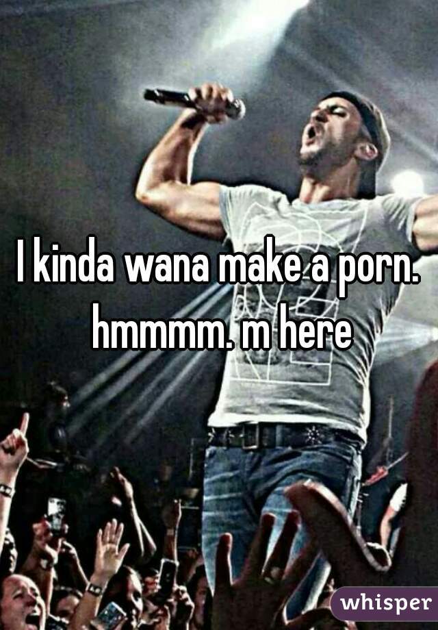 I kinda wana make a porn. hmmmm. m here