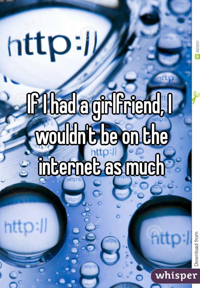 If I had a girlfriend, I wouldn't be on the internet as much