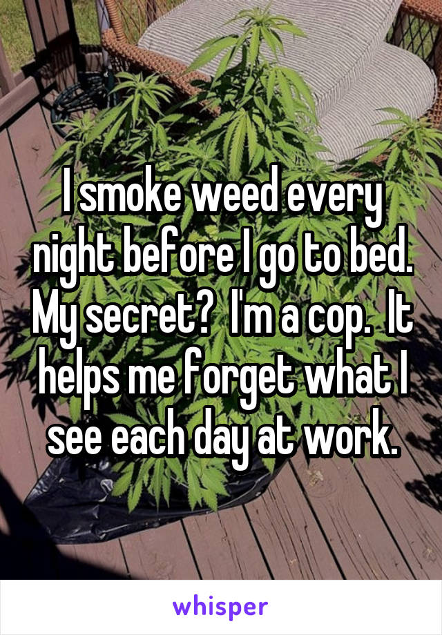 I smoke weed every night before I go to bed. My secret?  I'm a cop.  It helps me forget what I see each day at work.